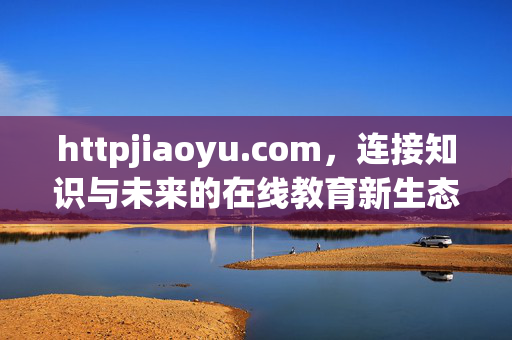httpjiaoyu.com，连接知识与未来的在线教育新生态，httpjiaoyu.com，连接知识与未来的在线教育新生态