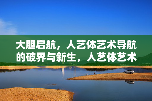 大胆启航，人艺体艺术导航的破界与新生，人艺体艺术导航，大胆破界，向新生启航
