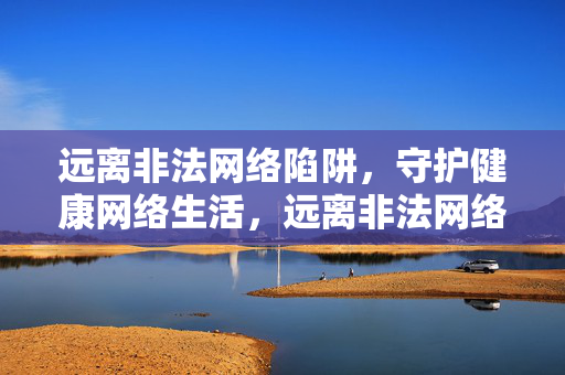远离非法网络陷阱,守护健康网络生活,远离非法网络陷阱,守护健康网络生活 远离非法网络陷阱,守护健康网络生活,远离非法网络陷阱,守护健康网络生活