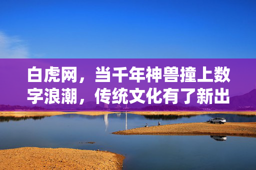白虎网,当千年神兽撞上数字浪潮,传统文化有了新出圈密码,千年神兽撞数字浪潮,传统文化新出圈密码 白虎网,当千年神兽撞上数字浪潮,传统文化有了新出圈密码,千年神兽撞数字浪潮,传统文化新出圈密码