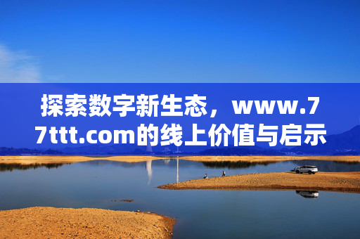 探索数字新生态,www.77ttt.com的线上价值与启示 探索数字新生态,www.77ttt.com的线上价值与启示
