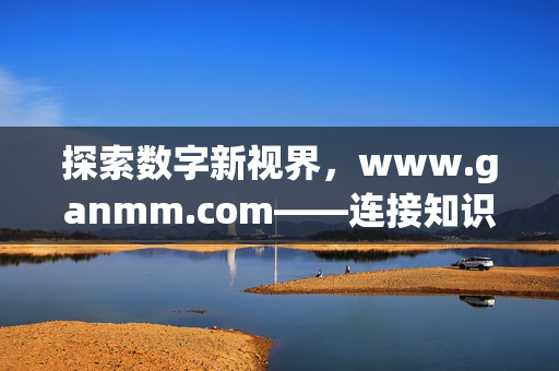 探索数字新视界，www.ganmm.com——连接知识与生活的桥梁，数字新视界，连接知识与生活的桥梁