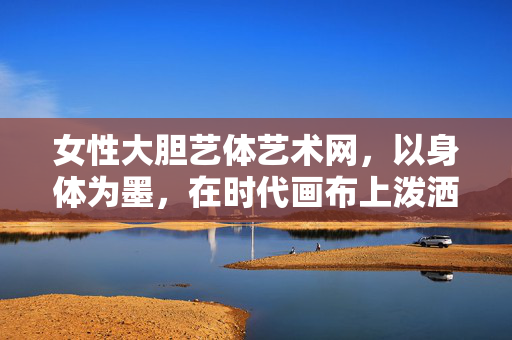 女性大胆艺体艺术网,以身体为墨,在时代画布上泼洒女性力量,身体为墨,泼洒时代女性力量 女性大胆艺体艺术网,以身体为墨,在时代画布上泼洒女性力量,身体为墨,泼洒时代女性力量