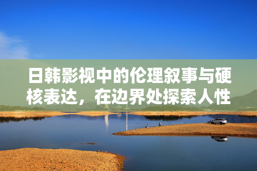 日韩影视中的伦理叙事与硬核表达,在边界处探索人性深度,伦理叙事与硬核表达,日韩影视的人性边界探索 日韩影视中的伦理叙事与硬核表达,在边界处探索人性深度,伦理叙事与硬核表达,日韩影视的人性边界探索