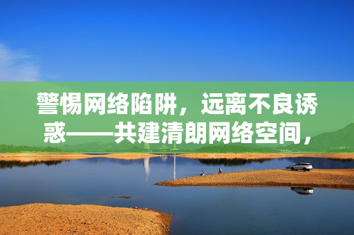 警惕网络陷阱，远离不良诱惑——共建清朗网络空间，警惕陷阱远离诱惑 共建清朗网络空间