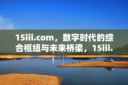 15iii.com,数字时代的综合枢纽与未来桥梁,15iii.com,数字时代的综合枢纽与未来桥梁 15iii.com,数字时代的综合枢纽与未来桥梁,15iii.com,数字时代的综合枢纽与未来桥梁