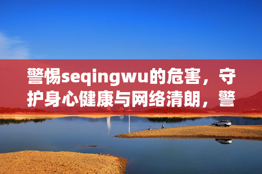 警惕seqingwu的危害，守护身心健康与网络清朗，警惕色情物危害，守护身心健康与网络清朗