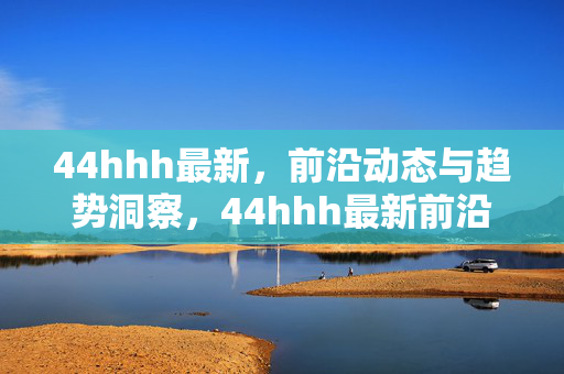 44hhh最新，前沿动态与趋势洞察，44hhh最新前沿动态与趋势洞察