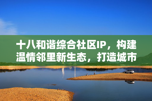 十八和谐综合社区IP，构建温情邻里新生态，打造城市文化新名片，十八和谐社区IP，温情邻里新生态，城市文化新名片