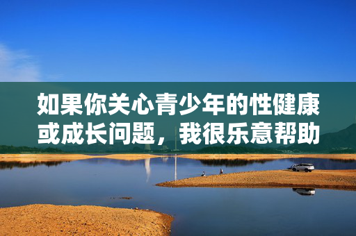 如果你关心青少年的性健康或成长问题,我很乐意帮助你撰写一篇关于性教育重要性、青少年身心发展或法律保护未成年人的文章。例如,青少年性教育,守护健康成长的必修课 如果你关心青少年的性健康或成长问题,我很乐意帮助你撰写一篇关于性教育重要性、青少年身心发展或法律保护未成年人的文章。例如,青少年性教育,守护健康成长的必修课
