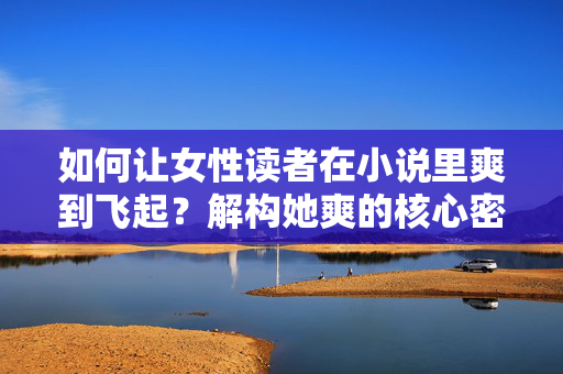 如何让女性读者在小说里爽到飞起?解构她爽的核心密码,让女性读者爽到飞起,解构小说爽感核心密码 如何让女性读者在小说里爽到飞起?解构她爽的核心密码,让女性读者爽到飞起,解构小说爽感核心密码