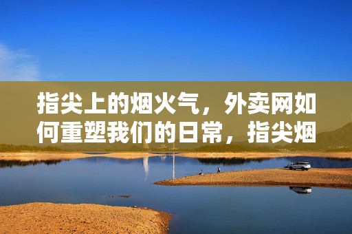指尖上的烟火气,外卖网如何重塑我们的日常,指尖烟火气,外卖网重塑日常 指尖上的烟火气,外卖网如何重塑我们的日常,指尖烟火气,外卖网重塑日常