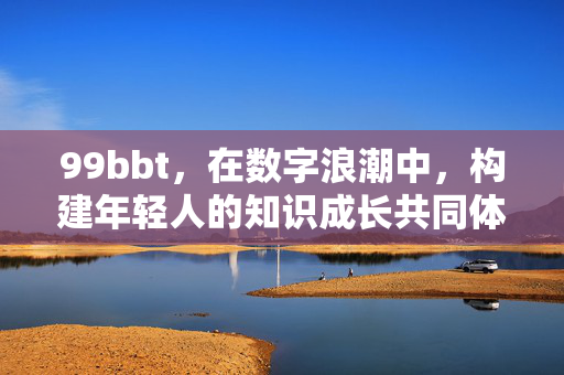 99bbt,在数字浪潮中,构建年轻人的知识成长共同体,99bbt,数字浪潮中的年轻人知识成长共同体 99bbt,在数字浪潮中,构建年轻人的知识成长共同体,99bbt,数字浪潮中的年轻人知识成长共同体