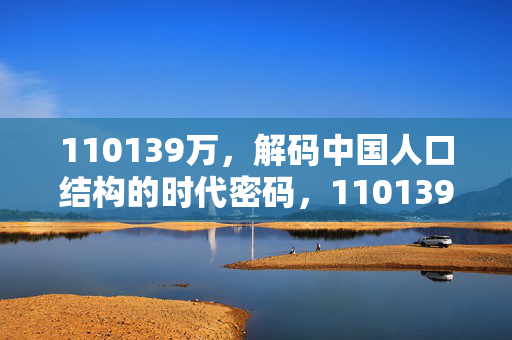 110139万,解码中国人口结构的时代密码,110139万,解码中国人口结构的时代密码 110139万,解码中国人口结构的时代密码,110139万,解码中国人口结构的时代密码
