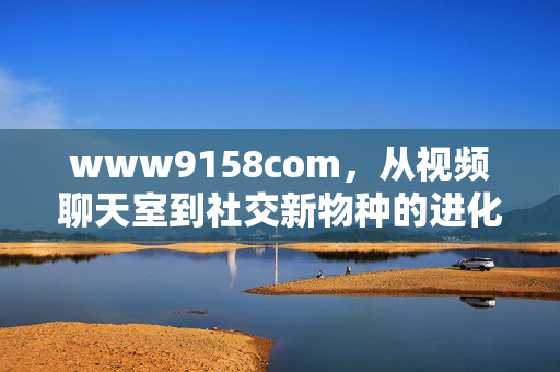 www9158com,从视频聊天室到社交新物种的进化史,www9158com,从视频聊天室到社交新物种的进化史 www9158com,从视频聊天室到社交新物种的进化史,www9158com,从视频聊天室到社交新物种的进化史
