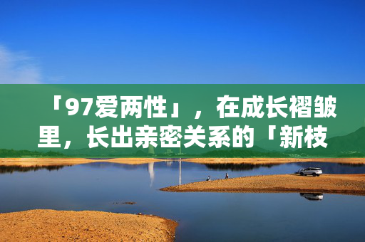 「97爱两性」，在成长褶皱里，长出亲密关系的「新枝桠」97爱两性，在成长褶皱里，长出亲密关系的新枝桠