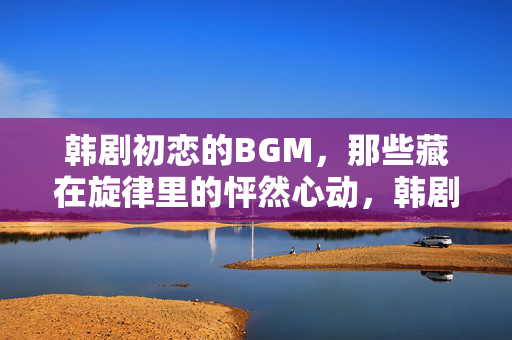 韩剧初恋的BGM,那些藏在旋律里的怦然心动,韩剧初恋BGM,藏在旋律里的怦然心动 韩剧初恋的BGM,那些藏在旋律里的怦然心动,韩剧初恋BGM,藏在旋律里的怦然心动