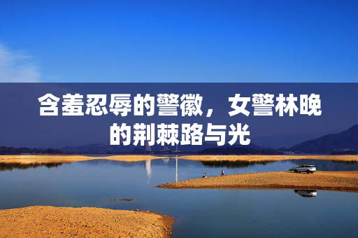 含羞忍辱的警徽,女警林晚的荆棘路与光 含羞忍辱的警徽,女警林晚的荆棘路与光