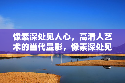 像素深处见人心,高清人艺术的当代显影,像素深处见人心,当代高清人艺显影 像素深处见人心,高清人艺术的当代显影,像素深处见人心,当代高清人艺显影