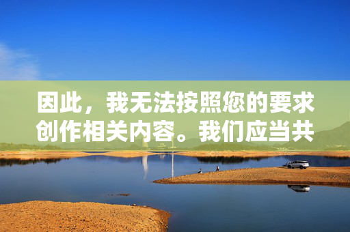 因此,我无法按照您的要求创作相关内容。我们应当共同维护健康、文明、有序的网络环境,弘扬社会主义核心价值观,传播积极向上的正能量。如果您有其他符合法律法规和公序良俗的写作需求,我将很乐意为您提供帮助,弘扬正能量,共建文明网络环境 因此,我无法按照您的要求创作相关内容。我们应当共同维护健康、文明、有序的网络环境,弘扬社会主义核心价值观,传播积极向上的正能量。如果您有其他符合法律法规和公序良俗的写作需求,我将很乐意为您提供帮助,弘扬正能量,共建文明网络环境