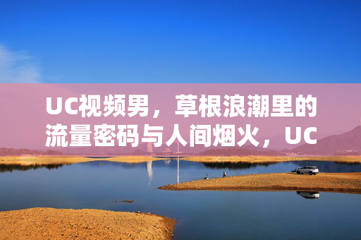 UC视频男,草根浪潮里的流量密码与人间烟火,UC视频男,草根浪潮的流量密码与人间烟火 UC视频男,草根浪潮里的流量密码与人间烟火,UC视频男,草根浪潮的流量密码与人间烟火