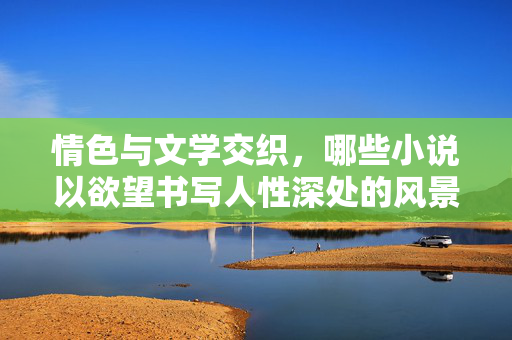 情色与文学交织,哪些小说以欲望书写人性深处的风景,情色文学,欲望书写的人性风景 情色与文学交织,哪些小说以欲望书写人性深处的风景,情色文学,欲望书写的人性风景