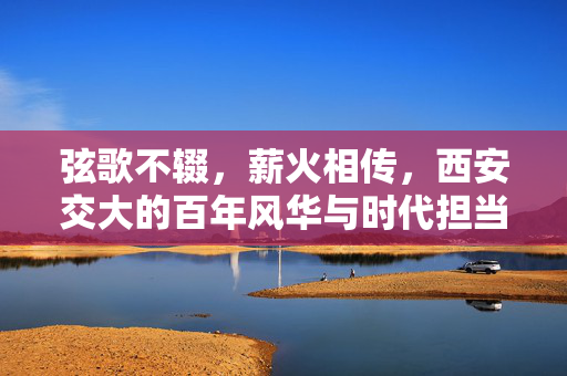 弦歌不辍,薪火相传,西安交大的百年风华与时代担当,弦歌薪火传百年,风华担当谱新篇 弦歌不辍,薪火相传,西安交大的百年风华与时代担当,弦歌薪火传百年,风华担当谱新篇