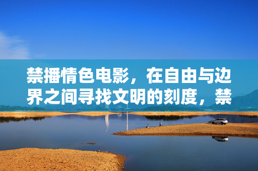 禁播情色电影,在自由与边界之间寻找文明的刻度,禁播情色电影,自由与边界的文明刻度 禁播情色电影,在自由与边界之间寻找文明的刻度,禁播情色电影,自由与边界的文明刻度