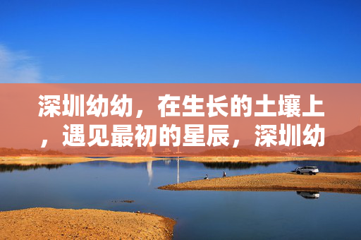 深圳幼幼,在生长的土壤上,遇见最初的星辰,深圳幼幼,土壤育星辰,初长成 深圳幼幼,在生长的土壤上,遇见最初的星辰,深圳幼幼,土壤育星辰,初长成