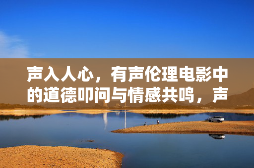 声入人心,有声伦理电影中的道德叩问与情感共鸣,声入人心,有声伦理电影的道德叩问与情感共鸣 声入人心,有声伦理电影中的道德叩问与情感共鸣,声入人心,有声伦理电影的道德叩问与情感共鸣