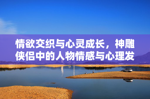 情欲交织与心灵成长,神雕侠侣中的人物情感与心理发展探析,情欲与心灵的交响,神雕侠侣人物情感与心理发展探析 情欲交织与心灵成长,神雕侠侣中的人物情感与心理发展探析,情欲与心灵的交响,神雕侠侣人物情感与心理发展探析