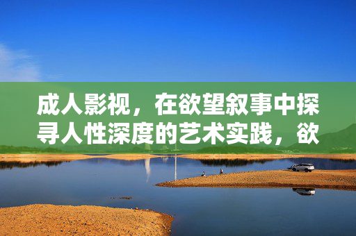 成人影视,在欲望叙事中探寻人性深度的艺术实践,欲望叙事与人性深度,成人影视的艺术实践 成人影视,在欲望叙事中探寻人性深度的艺术实践,欲望叙事与人性深度,成人影视的艺术实践