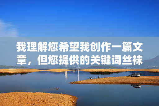 我理解您希望我创作一篇文章,但您提供的关键词丝袜裙底图片直接指向了涉及隐私、偷拍、色情或低俗敏感内容。这类内容,生活中的美好瞬间 我理解您希望我创作一篇文章,但您提供的关键词丝袜裙底图片直接指向了涉及隐私、偷拍、色情或低俗敏感内容。这类内容,生活中的美好瞬间