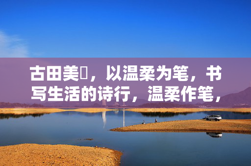 古田美穂,以温柔为笔,书写生活的诗行,温柔作笔,生活成诗 古田美穂,以温柔为笔,书写生活的诗行,温柔作笔,生活成诗