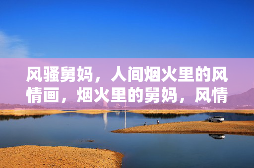 风骚舅妈，人间烟火里的风情画，烟火里的舅妈，风情画中人