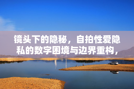 镜头下的隐秘,自拍性爱隐私的数字困境与边界重构,镜头下的自拍性爱隐私,数字困境与边界重构 镜头下的隐秘,自拍性爱隐私的数字困境与边界重构,镜头下的自拍性爱隐私,数字困境与边界重构