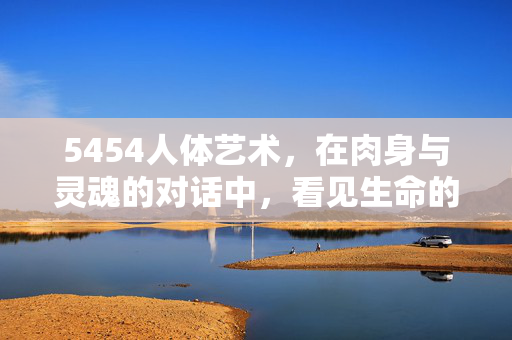 5454人体艺术，在肉身与灵魂的对话中，看见生命的本真，肉身与灵魂的对话，5454人体艺术中的生命本真