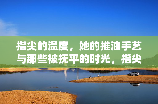 指尖的温度,她的推油手艺与那些被抚平的时光,指尖的温度,推油抚平的时光 指尖的温度,她的推油手艺与那些被抚平的时光,指尖的温度,推油抚平的时光