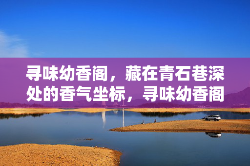 寻味幼香阁,藏在青石巷深处的香气坐标,寻味幼香阁,青石巷深处的香气坐标 寻味幼香阁,藏在青石巷深处的香气坐标,寻味幼香阁,青石巷深处的香气坐标