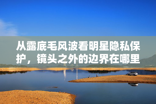 从露底毛风波看明星隐私保护,镜头之外的边界在哪里?露底毛风波,明星隐私的镜头边界 从露底毛风波看明星隐私保护,镜头之外的边界在哪里?露底毛风波,明星隐私的镜头边界