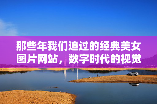 那些年我们追过的经典美女图片网站,数字时代的视觉记忆与文化印记,经典美女图片网站,数字时代的视觉记忆与文化印记 那些年我们追过的经典美女图片网站,数字时代的视觉记忆与文化印记,经典美女图片网站,数字时代的视觉记忆与文化印记