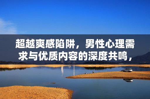 超越爽感陷阱,男性心理需求与优质内容的深度共鸣,超越爽感陷阱,男性心理需求与优质内容的深度共鸣 超越爽感陷阱,男性心理需求与优质内容的深度共鸣,超越爽感陷阱,男性心理需求与优质内容的深度共鸣