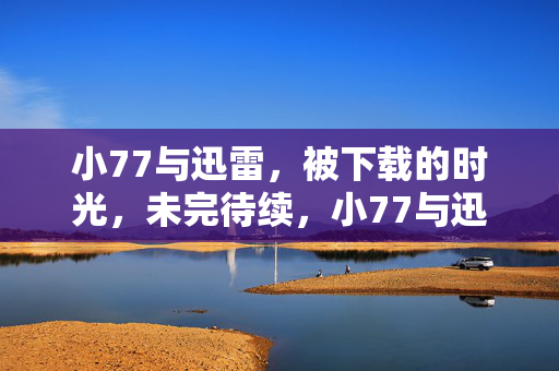 小77与迅雷,被下载的时光,未完待续,小77与迅雷,被下载的时光,未完待续 小77与迅雷,被下载的时光,未完待续,小77与迅雷,被下载的时光,未完待续