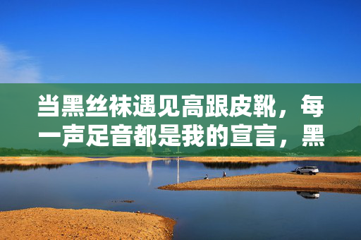 当黑丝袜遇见高跟皮靴,每一声足音都是我的宣言,黑丝袜高跟靴,足音即宣言 当黑丝袜遇见高跟皮靴,每一声足音都是我的宣言,黑丝袜高跟靴,足音即宣言
