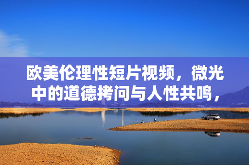 欧美伦理性短片视频,微光中的道德拷问与人性共鸣,微光中的道德拷问与人性共鸣 欧美伦理性短片视频,微光中的道德拷问与人性共鸣,微光中的道德拷问与人性共鸣