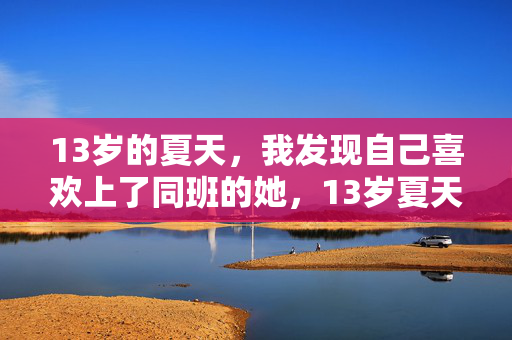 13岁的夏天,我发现自己喜欢上了同班的她,13岁夏天的同班心动 13岁的夏天,我发现自己喜欢上了同班的她,13岁夏天的同班心动