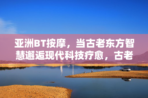 亚洲BT按摩，当古老东方智慧邂逅现代科技疗愈，古老东方智慧邂逅现代科技，亚洲BT按摩疗愈
