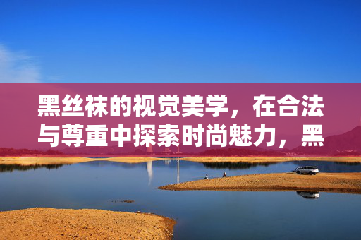 黑丝袜的视觉美学,在合法与尊重中探索时尚魅力,黑丝袜的视觉美学,在合法与尊重中探索时尚魅力 黑丝袜的视觉美学,在合法与尊重中探索时尚魅力,黑丝袜的视觉美学,在合法与尊重中探索时尚魅力