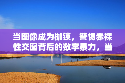 当图像成为枷锁，警惕赤裸性交图背后的数字暴力，当图像成为枷锁，警惕赤裸性交图背后的数字暴力
