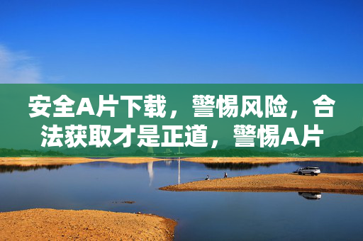 安全A片下载，警惕风险，合法获取才是正道，警惕A片下载风险，合法获取才是安全正道